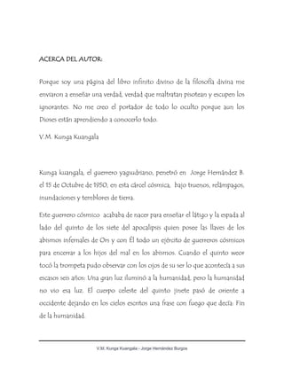 V.M. Kunga Kuangala - Jorge Hernández Burgos
ACERCA DEL AUTOR:
Porque soy una página del libro infinito divino de la filosofía divina me
enviaron a enseñar una verdad, verdad que maltratan pisotean y escupen los
ignorantes. No me creo el portador de todo lo oculto porque aun los
Dioses están aprendiendo a conocerlo todo.
V.M. Kunga Kuangala
Kunga kuangala, el guerrero yagsudriano, penetró en Jorge Hernández B.
el 15 de Octubre de 1950, en esta cárcel cósmica, bajo truenos, relámpagos,
inundaciones y temblores de tierra.
Este guerrero cósmico acababa de nacer para enseñar el látigo y la espada al
lado del quinto de los siete del apocalipsis quien posee las llaves de los
abismos infernales de Ors y con Él todo un ejército de guerreros cósmicos
para encerrar a los hijos del mal en los abismos. Cuando el quinto weor
tocó la trompeta pudo observar con los ojos de su ser lo que acontecía a sus
escasos seis años: Una gran luz iluminó a la humanidad, pero la humanidad
no vio esa luz. El cuerpo celeste del quinto jinete pasó de oriente a
occidente dejando en los cielos escritos una frase con fuego que decía: Fin
de la humanidad.
 