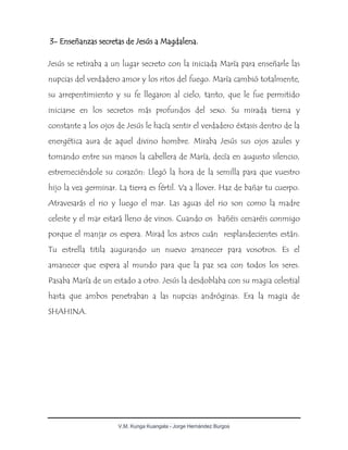 V.M. Kunga Kuangala - Jorge Hernández Burgos
3- Enseñanzas secretas de Jesús a Magdalena.
Jesús se retiraba a un lugar secreto con la iniciada María para enseñarle las
nupcias del verdadero amor y los ritos del fuego. María cambió totalmente,
su arrepentimiento y su fe llegaron al cielo, tanto, que le fue permitido
iniciarse en los secretos más profundos del sexo. Su mirada tierna y
constante a los ojos de Jesús le hacía sentir el verdadero éxtasis dentro de la
energética aura de aquel divino hombre. Miraba Jesús sus ojos azules y
tomando entre sus manos la cabellera de María, decía en augusto silencio,
estremeciéndole su corazón: Llegó la hora de la semilla para que vuestro
hijo la vea germinar. La tierra es fértil. Va a llover. Haz de bañar tu cuerpo.
Atravesarás el rio y luego el mar. Las aguas del rio son como la madre
celeste y el mar estará lleno de vinos. Cuando os bañéis cenaréis conmigo
porque el manjar os espera. Mirad los astros cuán resplandecientes están.
Tu estrella titila augurando un nuevo amanecer para vosotros. Es el
amanecer que espera al mundo para que la paz sea con todos los seres.
Pasaba María de un estado a otro. Jesús la desdoblaba con su magia celestial
hasta que ambos penetraban a las nupcias andróginas. Era la magia de
SHAHINA.
 