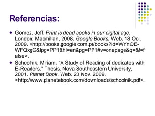 Referencias: Gomez, Jeff.  Print is dead books in our digital age . London: Macmillan, 2008.  Google Books . Web. 18 Oct. 2009. <http://books.google.com.pr/books?id=WYnQE-  WFQxgC&lpg=PP1&hl=en&pg=PP1#v=onepage&q=&f=false>. Schcolnik, Miriam. "A Study of Reading of dedicates with E-Readers." Thesis. Nova Southeastern University, 2001.  Planet Book . Web. 20 Nov. 2009. <http://www.planetebook.com/downloads/schcolnik.pdf>.  