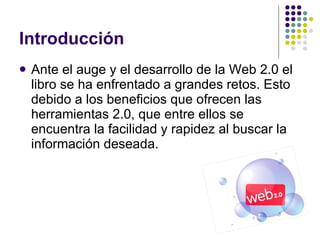 Introducción Ante el auge y el desarrollo de la Web 2.0 el libro se ha enfrentado a grandes retos. Esto debido a los beneficios que ofrecen las herramientas 2.0, que entre ellos se encuentra la facilidad y rapidez al buscar la información deseada. 
