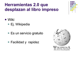 Herramientas 2.0 que desplazan al libro impreso Wiki Ej. Wikipedia Es un servicio gratuito Facilidad y  rapidez 