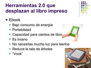 Herramientas 2.0 que desplazan al libro impreso Ebook Bajo consumo de energía  Portabilidad Capacidad para cientos de libros Es liviano No necesitas mucha luz para leerlos Reduce la tala de árboles “ Vook” 