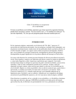  
 
Cómo 15 alcohólicos se recuperaron
de su enfermedad.
Si tienes un problema con la bebida, esperamos que al leer una de las siguientes historias,
puedas hacer una pausa y pensar: “Eso me ocurrió a mí”, o “Yo también me sentía así.” O,
aun más importante, “Sí, creo que este programa puede funcionar también para mí.”
INTRODUCCION
En las siguientes páginas, empezando con la historia del "Dr. Bob,” aparecen 15
narraciones de experiencias personales. Las tres primeras, incluida la del cofundador, son
de pioneros norteamericanos, traducciones de las publicadas desde su primera edición, en
el Libro Grande en Inglés. Les siguen cuatro relatos de pioneros borinqueños, hombres
que, con el ejemplo de su propia recuperación, atestiguaban la eficacia del programa y
desempeñaban un papel significativo en la primera difusión del mensaje en Puerto Rico.
Las otras ocho historias las cuentan personas hispanas de diversa procedencia nacional y
social. Estos hombres y mujeres, por diferentes que fuesen, tenían en común un sufrimiento
y, como todos llegarían a saber, numerosas experiencias que compartir. Casi todos
insistían largo tiempo en abrigar la esperanza de poder controlar la bebida, a pesar de las
repetidas y cada vez más contundentes pruebas de lo contrario. Al final, cada uno
siguiendo su propio camino, todos tuvieron que admitir su derrota, lo irresistible que les
era el alcohol. Algunos se creían ya perdidos; otros se dieron cuenta de que, a paso lento o
apresurado, se estaban acercando a la ruina total, a la locura o a la muerte. Todos
cruzaron el umbral de A.A., armados nada más que con la humilde admisión de su
Impotencia ante el alcohol y, una vez adentro, rodeados por sus compañeros de fatigas,
encontraron la posibilidad de reponerse y de vivir una nueva vida de alegría y utilidad.
Estas historias te ayudarán, tal vez, a decidir si eres alcohólico, y si Alcohólicos Anónimos
tiene algo que ofrecerte, algo que 2,000,000 de alcohólicos de todas partes del mundo
aprovechan hoy día, la libertad y la oportunidad de vivir rica y plenamente en sobriedad.
 