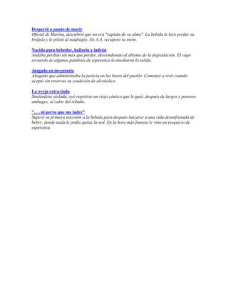 Despertó a punto de morir
Oficial de Marina, descubrió que no era "capitán de su alma". La bebida le hizo perder su
brújula y le pilotó al naufragio. En A.A. recuperó su norte.
Nacido para bebedor, bailarín y ladrón
Andaba perdido sin más que perder, descendiendo al abismo de la degradación. El vago
recuerdo de algunas palabras de esperanza le enseñaron la salida.
Juzgado en inventario
Abogado que administraba la justicia en los bares del pueblo. Comenzó a vivir cuando
aceptó sin reservas su condición de alcohólico.
La oveja extraviada
Sintiéndose aislada, oyó repetirse un viejo cántico que le guió, después de largos y penosos
ambages, al calor del rebaño.
". . . ni perro que me ladre"
Superó su primera aversión a la bebida para después lanzarse a una vida desenfrenada de
beber, donde nada le podía quitar la sed. En la hora más funesta le vino un resquicio de
esperanza.
 
 