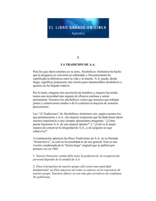 I
LA TRADICION DE A.A.
Para los que ahora estamos en su seno, Alcohólicos Anónimos ha hecho
que la desgracia se convierta en sobriedad, y frecuentemente ha
significado la diferencia entre la vida y la muerte. A.A. puede, desde
luego, significar justamente esto mismo para innumerables alcohólicos a
quienes no ha llegado todavía.
Por lo tanto, ninguna otra asociación de hombres y mujeres ha tenido
nunca una necesidad más urgente de eficacia continua y unión
permanente. Nosotros los alcohólicos vemos que tenemos que trabajar
juntos y conservarnos unidos o de lo contrario la mayoría de nosotros
pereceremos.
Las “12 Tradiciones” de Alcohólicos Anónimos son, según creemos los
que pertenecemos a A.A., las mejores respuestas que ha dado hasta ahora
nuestra experiencia a esas siempre apremiantes preguntas: “¿Cómo
puede funcionar A.A. de una manera óptima?” y “¿Cuál es la mejor
manera de conservar la integridad de A.A., y de asegurar así que
sobreviva?”
A continuación aparecen las Doce Tradiciones de A.A. en su llamada
“forma breve”, la cual en la actualidad es de uso general. Esta es una
versión condensada de la “forma larga” original que se publicó por
primera vez en 1945.
1. Nuestro bienestar común debe tener la preferencia; la recuperación
personal depende de la unidad de A.A.
2. Para el propósito de nuestro grupo sólo existe una autoridad
fundamental: un Dios amoroso tal como se exprese en la conciencia de
nuestro grupo. Nuestros líderes no son más que servidores de confianza.
No gobiernan.
 