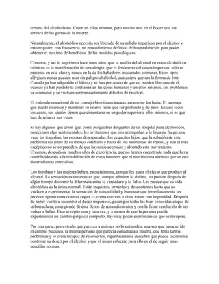 terreno del alcoholismo. Creen en ellos mismos, pero mucho más en el Poder que los
arranca de las garras de la muerte.
Naturalmente, el alcohólico necesita ser liberado de su anhelo imperioso por el alcohol y
esto requiere, con frecuencia, un procedimiento definido de hospitalización para poder
obtener el máximo de beneficios de las medidas psicológicas.
Creemos, y así lo sugerimos hace unos años, que la acción del alcohol en estos alcohólicos
crónicos es la manifestación de una alergia; que el fenómeno del deseo imperioso sólo se
presenta en esta clase y nunca en la de los bebedores moderados comunes. Estos tipos
alérgicos nunca pueden usar sin peligro el alcohol, cualquiera que sea la forma de éste.
Cuando ya han adquirido el hábito y se han percatado de que no pueden liberarse de él,
cuando ya han perdido la confianza en las cosas humanas y en ellos mismos, sus problemas
se acumulan y se vuelven sorprendentemente difíciles de resolver.
El estímulo emocional de un consejo bien intencionado, raramente les basta. El mensaje
que puede interesar y mantener su interés tiene que ser profundo y de peso. En casi todos
los casos, sus ideales tienen que cimentarse en un poder superior a ellos mismos, si es que
han de rehacer sus vidas.
Si hay algunos que creen que, como psiquiatras dirigentes de un hospital para alcohólicos,
parecemos algo sentimentales, les invitamos a que nos acompañen a la línea de fuego; que
vean las tragedias, las esposas desesperadas, los pequeños hijos; que la solución de este
problema sea parte de su trabajo cotidiano y hasta de sus momentos de reposo, y aun el más
escéptico no se sorprenderá de que hayamos aceptado y alentado este movimiento.
Creemos, después de muchos años de experiencia, que no hemos encontrado nada que haya
contribuido más a la rehabilitación de estos hombres que el movimiento altruista que se está
desarrollando entre ellos.
Los hombres y las mujeres beben, esencialmente, porque les gusta el efecto que produce el
alcohol. La sensación es tan evasiva que, aunque admiten lo dañino, no pueden después de
algún tiempo discernir la diferencia entre lo verdadero y lo falso. Les parece que su vida
alcohólica es la única normal. Están inquietos, irritables y descontentos hasta que no
vuelven a experimentar la sensación de tranquilidad y bienestar que inmediatamente les
produce apurar unas cuantas copas — copas que ven a otros tomar con impunidad. Después
de haber vuelto a sucumbir al deseo imperioso, pasan por todas las bien conocidas etapas de
la borrachera, emergiendo de ésta llenos de remordimientos y con la firme resolución de no
volver a beber. Esto se repite una y otra vez, y a menos de que la persona pueda
experimentar un cambio psíquico completo, hay muy pocas esperanzas de que se recupere.
Por otra parte, por extraño que parezca a quienes no lo entienden, una vez que ha ocurrido
el cambio psíquico, la misma persona que parecía condenada a muerte, que tenía tantos
problemas y se creía incapaz de resolverlos, repentinamente descubre que puede fácilmente
controlar su deseo por el alcohol y que el único esfuerzo para ello es el de seguir unas
sencillas normas.
 