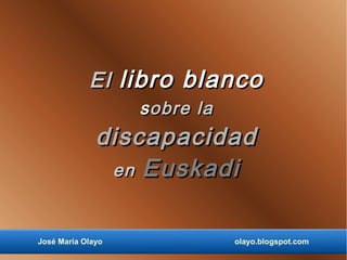 El libro blanco
                   s obre la
              discapacidad
               en Euskadi


José María Olayo               olayo.blogspot.com
 