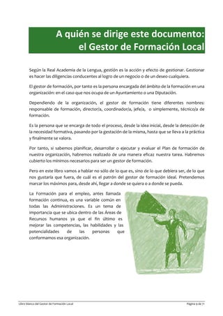 Libro blanco del Gestor de Formación Local Página 9 de 71
A quién se dirige este documento:
el Gestor de Formación Local
Según la Real Academia de la Lengua, gestión es la acción y efecto de gestionar. Gestionar
es hacer las diligencias conducentes al logro de un negocio o de un deseo cualquiera.
El gestor de formación, por tanto es la persona encargada del ámbito de la formación en una
organización: en el caso que nos ocupa de un Ayuntamiento o una Diputación.
Dependiendo de la organización, el gestor de formación tiene diferentes nombres:
responsable de formación, director/a, coordinador/a, jefe/a, o simplemente, técnico/a de
formación.
Es la persona que se encarga de todo el proceso, desde la idea inicial, desde la detección de
la necesidad formativa, pasando por la gestación de la misma, hasta que se lleva a la práctica
y finalmente se valora.
Por tanto, si sabemos planificar, desarrollar o ejecutar y evaluar el Plan de formación de
nuestra organización, habremos realizado de una manera eficaz nuestra tarea. Habremos
cubierto los mínimos necesarios para ser un gestor de formación.
Pero en este libro vamos a hablar no sólo de lo que es, sino de lo que debiera ser, de lo que
nos gustaría que fuera, de cuál es el patrón del gestor de formación ideal. Pretendemos
marcar los máximos para, desde ahí, llegar a donde se quiera o a donde se pueda.
La Formación para el empleo, antes llamada
formación continua, es una variable común en
todas las Administraciones. Es un tema de
importancia que se ubica dentro de las Áreas de
Recursos humanos ya que el fin último es
mejorar las competencias, las habilidades y las
potencialidades de las personas que
conformamos esa organización.
 