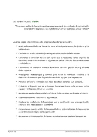 Página 10 de 71 Libro blanco del Gestor de Formación Local
Será por tanto nuestra MISIÓN:
"Fomentar y facilitar la formación continua y permanente de los empleados de mi institución
con el objetivo de prestar a los ciudadanos un servicio público de calidad y eficaz."
Llevando a cabo esta misión se podrá encontrar al gestor de formación:
 Analizando necesidades de formación junto a los departamentos, las jefaturas y los
trabajadores.
 Colaborando a solucionar desajustes organizativos mediante la formación.
 Conciliando la formación deseada con aquella que es necesaria y siendo un punto de
encuentro entre el desarrollo de la organización y el de cada uno de sus trabajadores
y trabajadoras.
 Coordinando los diferentes intereses formativos para una gestión eficaz y eficiente
de los recursos.
 Investigando metodologías y caminos para hacer la formación accesible a la
diversidad de intereses y de disponibilidades de los equipos y de las personas.
 Poniendo en valor la formación para hacer de ésta un beneficio y un derecho .
 Evaluando el impacto que las actividades formativas tienen en la persona, en los
equipos y en la prestación de los servicios.
 Asesorando a valorar la capacidad profesional de las personas y a detectar el talento.
 Liderando el cambio cultural de la organización.
 Colaborando en el diseño de la estrategia y de la planificación para una organización
adaptada a las necesidades de su entorno.
 Compartiendo nuestra visión de las capacidades y potencialidades de las personas
con el ámbito estratégico de la organización
 Asesorando en todas aquellas decisiones organizativas que afectan a las personas.
 