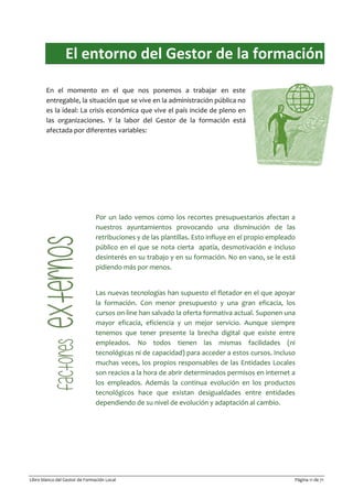 Libro blanco del Gestor de Formación Local Página 11 de 71
El entorno del Gestor de la formación
En el momento en el que nos ponemos a trabajar en este
entregable, la situación que se vive en la administración pública no
es la ideal: La crisis económica que vive el país incide de pleno en
las organizaciones. Y la labor del Gestor de la formación está
afectada por diferentes variables:
Por un lado vemos como los recortes presupuestarios afectan a
nuestros ayuntamientos provocando una disminución de las
retribuciones y de las plantillas. Esto influye en el propio empleado
público en el que se nota cierta apatía, desmotivación e incluso
desinterés en su trabajo y en su formación. No en vano, se le está
pidiendo más por menos.
Las nuevas tecnologías han supuesto el flotador en el que apoyar
la formación. Con menor presupuesto y una gran eficacia, los
cursos on-line han salvado la oferta formativa actual. Suponen una
mayor eficacia, eficiencia y un mejor servicio. Aunque siempre
tenemos que tener presente la brecha digital que existe entre
empleados. No todos tienen las mismas facilidades (ni
tecnológicas ni de capacidad) para acceder a estos cursos. Incluso
muchas veces, los propios responsables de las Entidades Locales
son reacios a la hora de abrir determinados permisos en internet a
los empleados. Además la continua evolución en los productos
tecnológicos hace que existan desigualdades entre entidades
dependiendo de su nivel de evolución y adaptación al cambio.
 