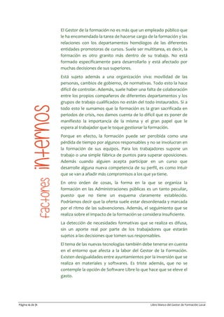 Página 12 de 71 Libro blanco del Gestor de Formación Local
El Gestor de la formación no es más que un empleado público que
le ha encomendado la tarea de hacerse cargo de la formación y las
relaciones con los departamentos homólogos de las diferentes
entidades promotoras de cursos. Suele ser multitarea, es decir, la
formación es otro granito más dentro de su trabajo. No está
formado específicamente para desarrollarlo y está afectado por
muchas decisiones de sus superiores.
Está sujeto además a una organización viva: movilidad de las
personas, cambios de gobierno, de normativas. Todo esto la hace
difícil de controlar. Además, suele haber una falta de colaboración
entre los propios compañeros de diferentes departamentos y los
grupos de trabajo cualificados no están del todo instaurados. Si a
todo esto le sumamos que la formación es la gran sacrificada en
periodos de crisis, nos damos cuenta de lo difícil que es poner de
manifiesto la importancia de la misma y el gran papel que le
espera al trabajador que le toque gestionar la formación.
Porque en efecto, la formación puede ser percibida como una
pérdida de tiempo por algunos responsables y no se involucran en
la formación de sus equipos. Para los trabajadores supone un
trabajo o una simple fábrica de puntos para superar oposiciones.
Además cuando alguien acepta participar en un curso que
desarrolle alguna nueva competencia de su perfil, es como intuir
que se van a añadir más compromisos a los que ya tiene.
En otro orden de cosas, la forma en la que se organiza la
formación en las Administraciones públicas es un tanto peculiar,
puesto que no tiene un esquema claramente establecido.
Podríamos decir que la oferta suele estar desordenada y marcada
por el ritmo de las subvenciones. Además, el seguimiento que se
realiza sobre el impacto de la formación se considera insuficiente.
La detección de necesidades formativas que se realiza es difusa,
sin un aporte real por parte de los trabajadores que estarán
sujetos a las decisiones que tomen sus responsables.
El tema de las nuevas tecnologías también debe tenerse en cuenta
en el entorno que afecta a la labor del Gestor de la Formación.
Existen desigualdades entre ayuntamientos por la inversión que se
realiza en materiales y softwares. Es triste además, que no se
contemple la opción de Software Libre lo que hace que se eleve el
gasto.
 