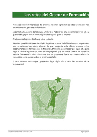 Libro blanco del Gestor de Formación Local Página 13 de 71
Los retos del Gestor de Formación
Y una vez hecho el diagnóstico del entorno, pasamos a plasmar los retos con los que nos
encontramos los gestores de formación.
Según la Real Academia de la Lengua un RETO es “Objetivo o empeño difícil de llevar cabo y
que constituye por ello un estímulo y un desafío para quien lo afronta”.
Analizaremos los retos desde una triple vertiente:
Sabemos que el futuro ya está aquí y ha llegado de la mano de la filosofía 2.0. Es un gran reto
que no sabemos bien cómo abordar. La gran pregunta sería: ¿Cómo empapar a los
Departamentos de formación de la filosofía 2.0? Habría que empezar por algún sitio para
llegar a toda la organización. Pero es una pregunta que no somos capaces de contestar
todavía. Esto va unido a la corriente que ve a los gestores de formación como curadores de
contenidos, tema que se verá en el próximo capítulo.
Y para terminar, una utopía, ¿podremos llegar algún día a todas las personas de la
organización?
 