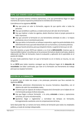 Página 14 de 71 Libro blanco del Gestor de Formación Local
PAPEL QUE DEBERÍA JUGAR LA FORMACIÓN
Todos los gestores tenemos similares aspiraciones, a las que pretendemos llegar en algún
momento de nuestra trayectoria profesional en el ámbito de la formación.
Coincidimos en los siguientes RETOS:
● Hay que poner en valor la formación, seguros de que aporta valor a todas las
personas.
● Hay que sensibilizar a políticos y a toda la estructura del valor de la formación.
● Hay que implicar a todos los agentes, desde directivos hasta el propio personal en
todo el proceso.
● Hay que convertir la formación en una herramienta orientada no sólo a la mejora
profesional, sino al crecimiento personal,
● Hay que darle a la formación un enfoque corporativo, según las particularidades de la
Administración local, que esté relacionada con sus funciones y sus buenas prácticas.
● Hay que hacerla atractiva, para que despierte interés. La gente la tiene que ver útil.
Para ello tenemos un gran RETO por delante y es el de la IMPLICACIÓN. Creemos que es
imprescindible implicar a las jefaturas en los procesos formativos desde el principio, desde la
elaboración del Plan de formación, hasta la evaluación y aplicación de lo aprendido en el
puesto de trabajo.
De este modo podremos hacer ver que la formación es en sí misma un recurso, no una
obligación.
Es un RETO para todos nosotros conseguir que las jefaturas hagan de la detección de
necesidades una labor continuada, que vean en la formación una herramienta de trabajo
para que sus equipos funcionen.
GESTIÓN DE LA FORMACIÓN
La gestión, que sin duda nos ocupa y nos preocupa, pensamos que lleva asociada los
siguientes RETOS:
● Debemos administrar eficientemente los recursos formativos disponibles, con el
objetivo de cubrir las necesidades reales,
● Tenemos que ser capaces de evaluar el impacto de la formación con el objeto de ver
si la formación produjo el efecto deseado,
● Hay que llegar a ofrecer formación a la carta, orientada a tareas y operaciones
concretas, así como microformación,
● Queremos llegar a reglamentar y normalizar los tiempos en formación,
homogeneizando cuestiones como la compensaciones de horas,
Sería ideal poder fijar un número de horas mínimo de formación para todos los empleados
públicos, a modo de reciclaje indispensable.
 