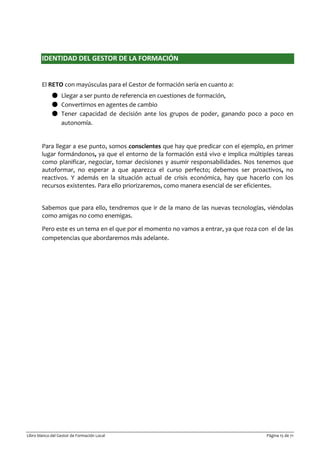Libro blanco del Gestor de Formación Local Página 15 de 71
IDENTIDAD DEL GESTOR DE LA FORMACIÓN
El RETO con mayúsculas para el Gestor de formación sería en cuanto a:
● Llegar a ser punto de referencia en cuestiones de formación,
● Convertirnos en agentes de cambio
● Tener capacidad de decisión ante los grupos de poder, ganando poco a poco en
autonomía.
Para llegar a ese punto, somos conscientes que hay que predicar con el ejemplo, en primer
lugar formándonos, ya que el entorno de la formación está vivo e implica múltiples tareas
como planificar, negociar, tomar decisiones y asumir responsabilidades. Nos tenemos que
autoformar, no esperar a que aparezca el curso perfecto; debemos ser proactivos, no
reactivos. Y además en la situación actual de crisis económica, hay que hacerlo con los
recursos existentes. Para ello priorizaremos, como manera esencial de ser eficientes.
Sabemos que para ello, tendremos que ir de la mano de las nuevas tecnologías, viéndolas
como amigas no como enemigas.
Pero este es un tema en el que por el momento no vamos a entrar, ya que roza con el de las
competencias que abordaremos más adelante.
 