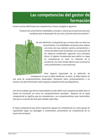 Página 16 de 71 Libro blanco del Gestor de Formación Local
Las competencias del gestor de
formación
Existen muchas definiciones de competencias y hemos escogido la siguiente:
“Conjunto de conocimientos, habilidades, actitudes y valores que una persona tiene que
manifestar para el desempeño de una tarea o función de forma excelente.”
De esta definición se desprende que no basta sólo con tener los
conocimientos y las habilidades necesarias para realizar
una tarea sino que además nuestros pensamientos y
conductas deben estar focalizados a la consecución de
los objetivos establecidos siguiendo unos principios
éticos. El objetivo fundamental para definir un mapa
de competencias es tener un referente de la
excelencia, una meta donde fijarnos para evolucionar
como profesionales y como personas.
Otro aspecto importante de la definición de
competencia es que se debe manifestar, es decir, se debe traducir en
una serie de comportamientos observables. Demostrar estos comportamientos o no
hacerlo, nos dará información sobre el grado competencial de que disponemos.
Uno de los trabajos que hemos desarrollados ha sido definir qué competencias debe tener el
Gestor de Formación así como sus comportamientos asociados. Disponer de un mapa
competencial no significa que las competencias y sus comportamientos sean inamovibles,
sino que es un punto de inicio para trabajar sobre ellas.
El mapa competencial que ahora exponemos agrupa las competencias en cuatro grupo de
capacidades según sus tipologías. A continuación, presentamos las competencias de un
Gestor de Formación.
 
