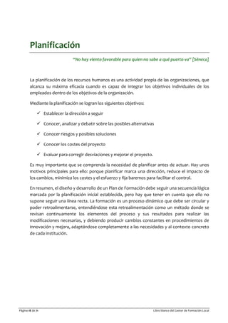 Página 18 de 71 Libro blanco del Gestor de Formación Local
Planificación
“No hay viento favorable para quien no sabe a qué puerto va” [Séneca]
La planificación de los recursos humanos es una actividad propia de las organizaciones, que
alcanza su máxima eficacia cuando es capaz de integrar los objetivos individuales de los
empleados dentro de los objetivos de la organización.
Mediante la planificación se logran los siguientes objetivos:
 Establecer la dirección a seguir
 Conocer, analizar y debatir sobre las posibles alternativas
 Conocer riesgos y posibles soluciones
 Conocer los costes del proyecto
 Evaluar para corregir desviaciones y mejorar el proyecto.
Es muy importante que se comprenda la necesidad de planificar antes de actuar. Hay unos
motivos principales para ello: porque planificar marca una dirección, reduce el impacto de
los cambios, minimiza los costes y el esfuerzo y fija baremos para facilitar el control.
En resumen, el diseño y desarrollo de un Plan de Formación debe seguir una secuencia lógica
marcada por la planificación inicial establecida, pero hay que tener en cuenta que ello no
supone seguir una línea recta. La formación es un proceso dinámico que debe ser circular y
poder retroalimentarse, entendiéndose esta retroalimentación como un método donde se
revisan continuamente los elementos del proceso y sus resultados para realizar las
modificaciones necesarias, y debiendo producir cambios constantes en procedimientos de
innovación y mejora, adaptándose completamente a las necesidades y al contexto concreto
de cada institución.
 
