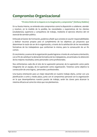 Página 20 de 71 Libro blanco del Gestor de Formación Local
Compromiso Organizacional
“El único límite de tu impacto es tu imaginación y compromiso” [Anthony Robbins]
En su faceta interna, se entiende este compromiso como la disposición a colaborar, atender
y resolver, en la medida de lo posible, las necesidades y expectativas de los clientes
(ciudadanos), superiores y compañeros de trabajo, mediante el ejercicio efectivo del rol
esencial de servidor público.
Enfocado al Gestor de Formación, podemos añadir que consiste en asumir responsabilidades
y dedicar recursos propios para el cumplimiento de los objetivos y/o proyectos que
determinan la razón de ser de la organización, a través de la satisfacción de las necesidades
formativas de los trabajadores que conforman la misma, para la consecución de un fin
común.
El crecimiento y avance de la organización puede lograrse a través de una buena orientación,
con el fin de satisfacer la demanda formativa de los trabajadores, encaminada a la obtención
de los mejores resultados, tanto personales como profesionales.
Nos enfrentamos cada día al reto de la superación personal, de la superación como parte
integrante de un equipo, de la superación como organización. Tenemos como objetivo la
consecución de unos logros, personales y profesionales.
Una buena orientación para un mejor desarrollo en nuestro trabajo diario, contar con una
planificación a corto y medio plazo, junto con el compromiso personal con la organización
en la que desempeñamos nuestro puesto de trabajo, serán las claves para alcanzar la
máxima eficacia así como los retos que nos planteemos.
 