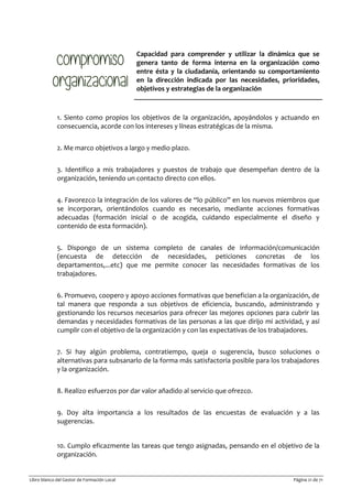 Libro blanco del Gestor de Formación Local Página 21 de 71
Capacidad para comprender y utilizar la dinámica que se
genera tanto de forma interna en la organización como
entre ésta y la ciudadanía, orientando su comportamiento
en la dirección indicada por las necesidades, prioridades,
objetivos y estrategias de la organización
1. Siento como propios los objetivos de la organización, apoyándolos y actuando en
consecuencia, acorde con los intereses y líneas estratégicas de la misma.
2. Me marco objetivos a largo y medio plazo.
3. Identifico a mis trabajadores y puestos de trabajo que desempeñan dentro de la
organización, teniendo un contacto directo con ellos.
4. Favorezco la integración de los valores de “lo público” en los nuevos miembros que
se incorporan, orientándolos cuando es necesario, mediante acciones formativas
adecuadas (formación inicial o de acogida, cuidando especialmente el diseño y
contenido de esta formación).
5. Dispongo de un sistema completo de canales de información/comunicación
(encuesta de detección de necesidades, peticiones concretas de los
departamentos,...etc) que me permite conocer las necesidades formativas de los
trabajadores.
6. Promuevo, coopero y apoyo acciones formativas que benefician a la organización, de
tal manera que responda a sus objetivos de eficiencia, buscando, administrando y
gestionando los recursos necesarios para ofrecer las mejores opciones para cubrir las
demandas y necesidades formativas de las personas a las que dirijo mi actividad, y así
cumplir con el objetivo de la organización y con las expectativas de los trabajadores.
7. Si hay algún problema, contratiempo, queja o sugerencia, busco soluciones o
alternativas para subsanarlo de la forma más satisfactoria posible para los trabajadores
y la organización.
8. Realizo esfuerzos por dar valor añadido al servicio que ofrezco.
9. Doy alta importancia a los resultados de las encuestas de evaluación y a las
sugerencias.
10. Cumplo eficazmente las tareas que tengo asignadas, pensando en el objetivo de la
organización.
 