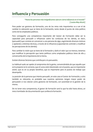 Página 24 de 71 Libro blanco del Gestor de Formación Local
Influencia y Persuasión
“Hasta las personas más insignificantes ejercen cierta influencia en el mundo”
[ Louisa May Alcott]
Para poder ser gestores de formación, uno de los retos más importantes va a ser el de
cambiar la valoración que se tiene de la formación, tanto desde el punto de vista político
como de los empleados públicos.
Para conseguirlo una competencia importante del Gestor de Formación debe ser la
capacidad para persuadir e influenciar sobre las conductas de los demás, es decir,
(persuadir) que consiste en convencer a una persona de algo, esgrimiendo diversos motivos
o apelando a distintas técnicas, a través de la influencia (capacidad de controlar y modificar
las percepciones de los demás).
Para cambiar la visión que se tiene de la formación y darle el valor que se merece, tenemos
que modificar la percepción que tanto políticos como empleados públicos tiene de ella y
convencerles de la importancia de la misma.
Existen diversos factores que contribuyen a la persuasión.
Lo habitual suele ser apelar al compromiso de la gente, convenciéndola de que aquello que
se le propone es lo correcto, que el curso está relacionado con el puesto, que es importante
asistir, que es en su propio beneficio, que es importante para el puesto de trabajo que
desempeña.
La posición de la persona que intenta persuadir, en este caso el Gestor de Formación, a otra
también es relevante, es probable que nuestras opiniones tengan mayor poder de
persuasión si nos valoran como gestores de formación, con autoridad en la gestión de la
misma.
De no tener esta competencia, el gestor de formación será lo que ha sido hasta ahora, un
mero tramitador de documentación que conlleva la formación.
 