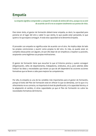 Página 26 de 71 Libro blanco del Gestor de Formación Local
Empatía
La empatía significa comprender y compartir el estado de ánimo del otro, aunque no se esté
de acuerdo con él o no se acepten totalmente sus puntos de vista.
Para tener éxito, el gestor de formación deberá tener empatía, es decir, la capacidad para
ponerse en el lugar del otro y saber lo que siente, lo que puede estar pensando, lo que
quiere o lo que espera conseguir. A toda esta capacidad se le denomina Empatía.
El proceder con empatía no significa estar de acuerdo con el otro. No implica dejar de lado
las propias convicciones y asumir como propias la del otro. Es más, se puede estar en
completo desacuerdo con alguien, sin por ello dejar de ser empáticos y respetar su posición,
aceptando como legítimas sus propias motivaciones.
El gestor de formación tiene que escuchar lo que el Entorno precisa y quiere conseguir
(Organización, Jefes de departamento, trabajadores, sindicatos, etc.), pero además debe
traducir las ideas y necesidades que tienen ya que de ahí dependerá las acciones acciones
formativas que se lleven a cabo para mejorar las competencias.
Por ello, la empatía es una de las variables más importantes para el gestor de formación,
porque el éxito del Plan de Formación está en ofrecer lo que se demanda, con lo que si tu
ofrecimiento no es correcto, no importará el nivel de planificación, ni la capacidad técnica, ni
la adaptación al cambio, ni otras capacidades ya que el Plan de Formación no cubre las
necesidades formativas del Entorno.
 