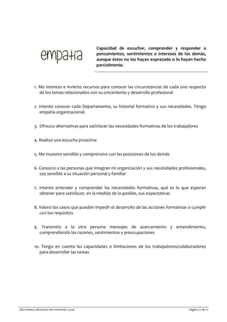 Libro blanco del Gestor de Formación Local Página 27 de 71
Capacidad de escuchar, comprender y responder a
pensamientos, sentimientos o intereses de los demás,
aunque éstos no los hayan expresado o lo hayan hecho
parcialmente.
1. Me intereso e invierto recursos para conocer las circunstancias de cada uno respecto
de los temas relacionados con su crecimiento y desarrollo profesional
2. Intento conocer cada Departamento, su historial formativo y sus necesidades. Tengo
empatía organizacional.
3. Ofrezco alternativas para satisfacer las necesidades formativas de los trabajadores
4. Realizo una escucha proactiva
5. Me muestro sensible y comprensivo con las posiciones de los demás
6. Conozco a las personas que integran mi organización y sus necesidades profesionales,
soy sensible a su situación personal y familiar
7. Intento entender y comprender las necesidades formativas, qué es lo que esperan
obtener para satisfacer, en la medida de lo posible, sus expectativas
8. Valoro los casos que pueden impedir el desarrollo de las acciones formativas o cumplir
con los requisitos
9. Transmito a la otra persona mensajes de acercamiento y entendimiento,
comprendiendo las razones, sentimientos y preocupaciones
10. Tengo en cuenta las capacidades o limitaciones de los trabajadores/colaboradores
para desarrollar las tareas
 