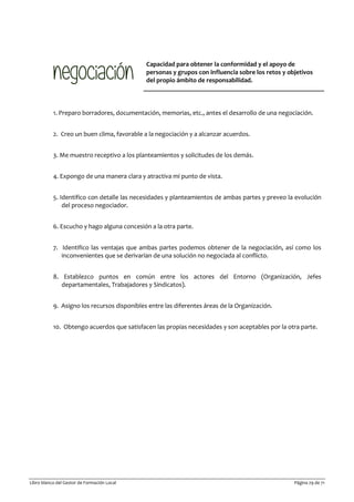 Libro blanco del Gestor de Formación Local Página 29 de 71
Capacidad para obtener la conformidad y el apoyo de
personas y grupos con influencia sobre los retos y objetivos
del propio ámbito de responsabilidad.
1. Preparo borradores, documentación, memorias, etc., antes el desarrollo de una negociación.
2. Creo un buen clima, favorable a la negociación y a alcanzar acuerdos.
3. Me muestro receptivo a los planteamientos y solicitudes de los demás.
4. Expongo de una manera clara y atractiva mi punto de vista.
5. Identifico con detalle las necesidades y planteamientos de ambas partes y preveo la evolución
del proceso negociador.
6. Escucho y hago alguna concesión a la otra parte.
7. Identifico las ventajas que ambas partes podemos obtener de la negociación, así como los
inconvenientes que se derivarían de una solución no negociada al conflicto.
8. Establezco puntos en común entre los actores del Entorno (Organización, Jefes
departamentales, Trabajadores y Sindicatos).
9. Asigno los recursos disponibles entre las diferentes áreas de la Organización.
10. Obtengo acuerdos que satisfacen las propias necesidades y son aceptables por la otra parte.
 
