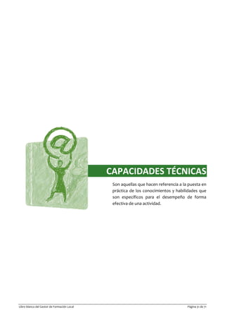 Libro blanco del Gestor de Formación Local Página 31 de 71
CAPACIDADES TÉCNICAS
Son aquellas que hacen referencia a la puesta en
práctica de los conocimientos y habilidades que
son específicos para el desempeño de forma
efectiva de una actividad.
 