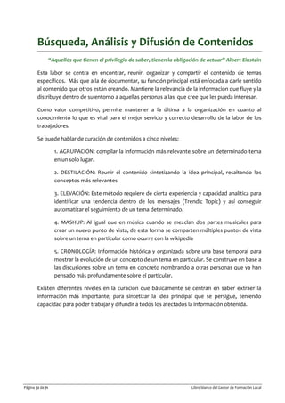 Página 32 de 71 Libro blanco del Gestor de Formación Local
Búsqueda, Análisis y Difusión de Contenidos
“Aquellos que tienen el privilegio de saber, tienen la obligación de actuar” Albert Einstein
Esta labor se centra en encontrar, reunir, organizar y compartir el contenido de temas
específicos. Más que a la de documentar, su función principal está enfocada a darle sentido
al contenido que otros están creando. Mantiene la relevancia de la información que fluye y la
distribuye dentro de su entorno a aquellas personas a las que cree que les pueda interesar.
Como valor competitivo, permite mantener a la última a la organización en cuanto al
conocimiento lo que es vital para el mejor servicio y correcto desarrollo de la labor de los
trabajadores.
Se puede hablar de curación de contenidos a cinco niveles:
1. AGRUPACIÓN: compilar la información más relevante sobre un determinado tema
en un solo lugar.
2. DESTILACIÓN: Reunir el contenido sintetizando la idea principal, resaltando los
conceptos más relevantes
3. ELEVACIÓN: Este método requiere de cierta experiencia y capacidad analítica para
identificar una tendencia dentro de los mensajes (Trendic Topic) y así conseguir
automatizar el seguimiento de un tema determinado.
4. MASHUP: Al igual que en música cuando se mezclan dos partes musicales para
crear un nuevo punto de vista, de esta forma se comparten múltiples puntos de vista
sobre un tema en particular como ocurre con la wikipedia
5. CRONOLOGÍA: Información histórica y organizada sobre una base temporal para
mostrar la evolución de un concepto de un tema en particular. Se construye en base a
las discusiones sobre un tema en concreto nombrando a otras personas que ya han
pensado más profundamente sobre el particular.
Existen diferentes niveles en la curación que básicamente se centran en saber extraer la
información más importante, para sintetizar la idea principal que se persigue, teniendo
capacidad para poder trabajar y difundir a todos los afectados la información obtenida.
 