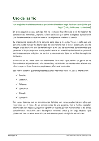 Página 34 de 71 Libro blanco del Gestor de Formación Local
Uso de las Tic
“Un programa de ordenador hace lo que usted le ordena que haga, no lo que usted quiere que
haga” [La ley de Murphy: Ley de Greer]
En plena segunda década del siglo XXI no se discute la pertinencia o no de disponer de
competencias, llamémosla, digitales. Lo que se discute y se define es el grado o proyección
que debe tener estas competencias en el desempeño de una labor o función.
Su importancia trasciende de lo personal para pasar a lo social. Ya no es solo que una
persona pueda manejar las tecnologías de una manera más o menos desenvuelta sino la
imagen y los resultados que se transmite por el no uso de las mismas. Sólo tenemos que
pensar en el impacto que nos puede producir entrar en una oficina donde todo su personal
esté trabajando con máquinas de escribir y asentando con lápiz en un libro los registros
contables.
El uso de las TIC debe servir de herramienta facilitadora que permita al gestor de la
formación dar respuesta tanto a las demandas y necesidades personales como a las de sus
clientes, que no dejan de ser sus propios compañeros de institución.
Seis verbos tenemos que tener presentes cuando hablemos de las TIC y de la información:
 Acceder.
 Gestionar.
 Elaborar.
 Comunicar.
 Difundir.
 Compartir.
Por tanto, diremos que las competencias digitales son competencias transversales que
repercuten en el resto de las competencias de una persona. Van a facilitar recopilar
información para negociar, organizar y planificar nuestra gestión, mantenernos al día en los
conocimientos necesarios para desempeñar nuestras tareas y un largo etcétera que
podemos ir descubriendo a medida que nuestras competencias digitales evolucionen.
 