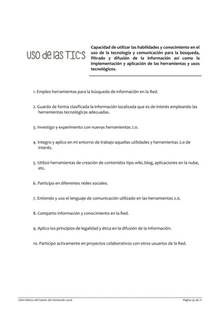 Libro blanco del Gestor de Formación Local Página 35 de 71
Capacidad de utilizar las habilidades y conocimiento en el
uso de la tecnología y comunicación para la búsqueda,
filtrado y difusión de la información así como la
implementación y aplicación de las herramientas y usos
tecnológicos.
1. Empleo herramientas para la búsqueda de información en la Red.
2. Guardo de forma clasificada la información localizada que es de interés empleando las
herramientas tecnológicas adecuadas.
3. Investigo y experimento con nuevas herramientas 2.0.
4. Integro y aplico en mi entorno de trabajo aquellas utilidades y herramientas 2.0 de
interés.
5. Utilizo herramientas de creación de contenidos tipo wiki, blog, aplicaciones en la nube,
etc.
6. Participo en diferentes redes sociales.
7. Entiendo y uso el lenguaje de comunicación utilizado en las herramientas 2.0.
8. Comparto información y conocimiento en la Red.
9. Aplico los principios de legalidad y ética en la difusión de la información.
10. Participo activamente en proyectos colaborativos con otros usuarios de la Red.
 