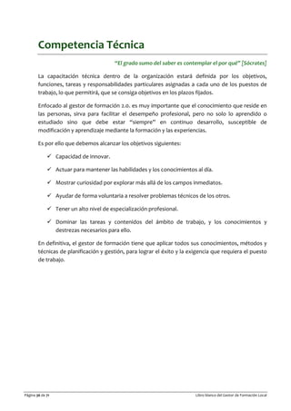 Página 36 de 71 Libro blanco del Gestor de Formación Local
Competencia Técnica
“El grado sumo del saber es contemplar el por qué” [Sócrates]
La capacitación técnica dentro de la organización estará definida por los objetivos,
funciones, tareas y responsabilidades particulares asignadas a cada uno de los puestos de
trabajo, lo que permitirá, que se consiga objetivos en los plazos fijados.
Enfocado al gestor de formación 2.0. es muy importante que el conocimiento que reside en
las personas, sirva para facilitar el desempeño profesional, pero no solo lo aprendido o
estudiado sino que debe estar “siempre” en continuo desarrollo, susceptible de
modificación y aprendizaje mediante la formación y las experiencias.
Es por ello que debemos alcanzar los objetivos siguientes:
 Capacidad de innovar.
 Actuar para mantener las habilidades y los conocimientos al día.
 Mostrar curiosidad por explorar más allá de los campos inmediatos.
 Ayudar de forma voluntaria a resolver problemas técnicos de los otros.
 Tener un alto nivel de especialización profesional.
 Dominar las tareas y contenidos del ámbito de trabajo, y los conocimientos y
destrezas necesarios para ello.
En definitiva, el gestor de formación tiene que aplicar todos sus conocimientos, métodos y
técnicas de planificación y gestión, para lograr el éxito y la exigencia que requiera el puesto
de trabajo.
 