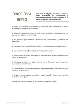 Libro blanco del Gestor de Formación Local Página 37 de 71
Capacidad de adquirir, actualizar y utilizar de
forma estructurada los conocimientos y
habilidades requeridos en cada momento en el
desarrollo de mi actividad profesional.
1. Poseo los suficientes conocimientos y habilidades para desempeñar de forma
eficiente el rol de Gestor de la Formación.
2. Aplico mis conocimientos técnicos para resolver las dudas o cuestiones que se me
plantean como Gestor de la Formación.
3. Me preocupo por mantener actualizados mis conocimientos y potenciar mis
habilidades.
4. Dispongo de fuentes de información fiables y especializadas en temas de formación.
5. Asesoro en materia de formación de manera correcta y eficaz.
6. Busco nuevas técnicas y conocimientos para ofrecer un servicio de calidad como
Gestor de la Formación.
7. Mantengo contacto con otros Gestores de la Formación para intercambiar
experiencias y conocimientos.
8. Elaboro aquellos procedimientos que me sean necesarios para desempeñar el papel
de Gestor de la Formación.
9. Tengo en cuenta cualquier aportación o sugerencia de los demás que me permita
evolucionar como gestor.
10. Pregunto cualquier cosa que no sé a quién creo que pueda saberlo.
 