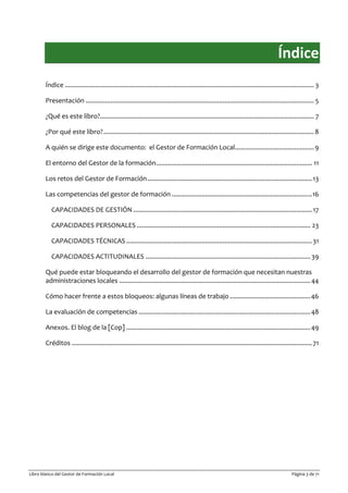 Libro blanco del Gestor de Formación Local Página 3 de 71
Índice
Índice .............................................................................................................................................. 3
Presentación .................................................................................................................................. 5
¿Qué es este libro?.......................................................................................................................... 7
¿Por qué este libro?........................................................................................................................8
A quién se dirige este documento: el Gestor de Formación Local.............................................9
El entorno del Gestor de la formación......................................................................................... 11
Los retos del Gestor de Formación..............................................................................................13
Las competencias del gestor de formación ................................................................................16
CAPACIDADES DE GESTIÓN ......................................................................................................17
CAPACIDADES PERSONALES ................................................................................................... 23
CAPACIDADES TÉCNICAS..........................................................................................................31
CAPACIDADES ACTITUDINALES .............................................................................................. 39
Qué puede estar bloqueando el desarrollo del gestor de formación que necesitan nuestras
administraciones locales .............................................................................................................44
Cómo hacer frente a estos bloqueos: algunas líneas de trabajo ..............................................46
La evaluación de competencias ..................................................................................................48
Anexos. El blog de la [Cop] .........................................................................................................49
Créditos .........................................................................................................................................71
 