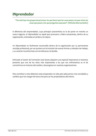 Página 40 de 71 Libro blanco del Gestor de Formación Local
INprendedor
“Tan solo hay tres grupos de personas: los que hacen que las cosas pasen, los que miran las
cosas que pasan y los que preguntan qué pasó". [Nicholas Murray Butler]
A diferencia del emprendedor, cuya principal característica es la de poner en marcha un
nuevo negocio, el INprendedor es aquél que promueve y lidera actuaciones, dentro de su
organización, orientadas al cambio y la mejora.
Un INprendedor es fácilmente reconocible dentro de la organización por su permanente
reciclaje profesional, por ser puntero en la inclusión de nuevas formas y métodos de trabajo,
y su carácter inconformista con la ineficacia y la desidia.
Enfocado al Gestor de Formación esta faceta adquiere una especial importancia si tenemos
presente que uno de los retos más importantes a los que nos enfrentamos es el de
convertirnos en motores del cambio y de progreso en nuestras organizaciones.
Para contribuir a esto debemos estar preparados no sólo para adecuarnos a las novedades y
cambios que nos vengan de fuera sino para ser los propiciadores del mismo.
 