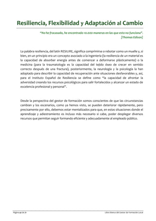 Página 42 de 71 Libro blanco del Gestor de Formación Local
Resiliencia, Flexibilidad y Adaptación al Cambio
“No he fracasado, he encontrado 10.000 maneras en las que esto no funciona".
[Thomas Edison]
La palabra resiliencia, del latín RESILIRE, significa comprimirse o rebotar como un muelle y, si
bien, en un principio era un concepto asociado a la ingeniería (la resiliencia de un material es
la capacidad de absorber energía antes de comenzar a deformarse plásticamente) o la
medicina (para la traumatología es la capacidad del tejido óseo de crecer en sentido
correcto después de una fractura), posteriormente, la neurología y la psicología la han
adoptado para describir la capacidad de recuperación ante situaciones desfavorables y, así,
para el Instituto Español de Resiliencia se define como “la capacidad de afrontar la
adversidad creando los recursos psicológicos para salir fortalecidos y alcanzar un estado de
excelencia profesional y personal”.
Desde la perspectiva del gestor de formación somos conscientes de que las circunstancias
cambian y los escenarios, como ya hemos visto, se pueden deteriorar rápidamente, pero
precisamente por ello, debemos estar mentalizados para que, en estas situaciones donde el
aprendizaje y adiestramiento es incluso más necesario si cabe, poder desplegar diversos
recursos que permitan seguir formando eficiente y adecuadamente al empleado público.
 