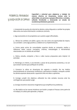 Libro blanco del Gestor de Formación Local Página 43 de 71
Capacidad y voluntad para adaptarse y trabajar de
manera efectiva en situaciones, incluso ante la
adversidad, con personas o grupos diferentes y variados,
saliendo fortalecido y alcanzando un estado de
excelencia profesional y personal.
1. Comprendo los puntos de vista de los demás y estoy dispuesto a cambiar las propias
ideas ante una nueva información o evidencia contraria.
2. Sigo avanzando en mis propósitos aun cuando surgen dificultades.
3. Abrazo los cambios con júbilo y gozo y los veo como una oportunidad de mejora.
Los considero como algo positivo y colaboro en su implementación.
4. Formo parte activa de comunidades expertas donde se comparte, analiza y
reflexiona sobre nuevos conceptos, criterios, metodologías o herramientas
relacionadas con mi ámbito de actividad
5. Valoro, estudio, comparto y llevo a cabo nuevas propuestas para mejorar mi
actividad.
6. Mantengo un criterio, o una decisión, a pesar de las presiones existentes, a no ser
que existan razones que justifiquen el cambio.
7. Conservo la calma en situaciones de urgencia o presión. No me implico
emocionalmente en situaciones conflictivas y permanezco amable y tranquilo cuando
los demás expresan desacuerdo u oposición ante mis ideas u opiniones.
8. Consigo cumplir mis objetivos utilizando los más variados recursos ante las
contingencias que puedan surgir.
9. Consigo encontrar soluciones imaginativas que simplifican los problemas.
10. Me implico en las nuevas iniciativas con ilusión y acepto el fracaso como parte de
mi trabajo y lo utilizo para aprender y mejorar.
 