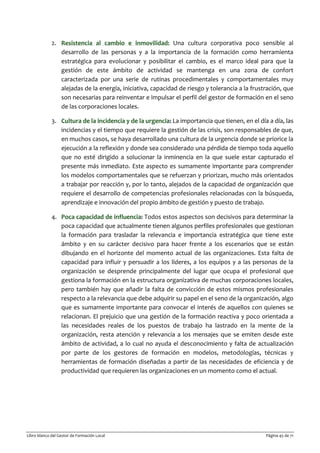 Libro blanco del Gestor de Formación Local Página 45 de 71
2. Resistencia al cambio e inmovilidad: Una cultura corporativa poco sensible al
desarrollo de las personas y a la importancia de la formación como herramienta
estratégica para evolucionar y posibilitar el cambio, es el marco ideal para que la
gestión de este ámbito de actividad se mantenga en una zona de confort
caracterizada por una serie de rutinas procedimentales y comportamentales muy
alejadas de la energía, iniciativa, capacidad de riesgo y tolerancia a la frustración, que
son necesarias para reinventar e impulsar el perfil del gestor de formación en el seno
de las corporaciones locales.
3. Cultura de la incidencia y de la urgencia: La importancia que tienen, en el día a día, las
incidencias y el tiempo que requiere la gestión de las crisis, son responsables de que,
en muchos casos, se haya desarrollado una cultura de la urgencia donde se priorice la
ejecución a la reflexión y donde sea considerado una pérdida de tiempo toda aquello
que no esté dirigido a solucionar la inminencia en la que suele estar capturado el
presente más inmediato. Este aspecto es sumamente importante para comprender
los modelos comportamentales que se refuerzan y priorizan, mucho más orientados
a trabajar por reacción y, por lo tanto, alejados de la capacidad de organización que
requiere el desarrollo de competencias profesionales relacionadas con la búsqueda,
aprendizaje e innovación del propio ámbito de gestión y puesto de trabajo.
4. Poca capacidad de influencia: Todos estos aspectos son decisivos para determinar la
poca capacidad que actualmente tienen algunos perfiles profesionales que gestionan
la formación para trasladar la relevancia e importancia estratégica que tiene este
ámbito y en su carácter decisivo para hacer frente a los escenarios que se están
dibujando en el horizonte del momento actual de las organizaciones. Esta falta de
capacidad para influir y persuadir a los líderes, a los equipos y a las personas de la
organización se desprende principalmente del lugar que ocupa el profesional que
gestiona la formación en la estructura organizativa de muchas corporaciones locales,
pero también hay que añadir la falta de convicción de estos mismos profesionales
respecto a la relevancia que debe adquirir su papel en el seno de la organización, algo
que es sumamente importante para convocar el interés de aquellos con quienes se
relacionan. El prejuicio que una gestión de la formación reactiva y poco orientada a
las necesidades reales de los puestos de trabajo ha lastrado en la mente de la
organización, resta atención y relevancia a los mensajes que se emiten desde este
ámbito de actividad, a lo cual no ayuda el desconocimiento y falta de actualización
por parte de los gestores de formación en modelos, metodologías, técnicas y
herramientas de formación diseñadas a partir de las necesidades de eficiencia y de
productividad que requieren las organizaciones en un momento como el actual.
 