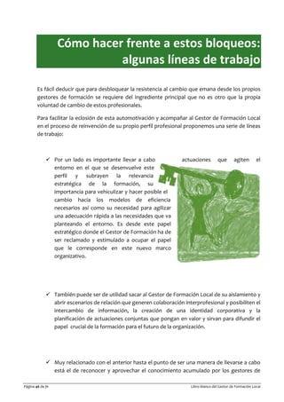 Página 46 de 71 Libro blanco del Gestor de Formación Local
Cómo hacer frente a estos bloqueos:
algunas líneas de trabajo
Es fácil deducir que para desbloquear la resistencia al cambio que emana desde los propios
gestores de formación se requiere del ingrediente principal que no es otro que la propia
voluntad de cambio de estos profesionales.
Para facilitar la eclosión de esta automotivación y acompañar al Gestor de Formación Local
en el proceso de reinvención de su propio perfil profesional proponemos una serie de líneas
de trabajo:
 Por un lado es importante llevar a cabo actuaciones que agiten el
entorno en el que se desenvuelve este
perfil y subrayen la relevancia
estratégica de la formación, su
importancia para vehiculizar y hacer posible el
cambio hacia los modelos de eficiencia
necesarios así como su necesidad para agilizar
una adecuación rápida a las necesidades que va
planteando el entorno. Es desde este papel
estratégico donde el Gestor de Formación ha de
ser reclamado y estimulado a ocupar el papel
que le corresponde en este nuevo marco
organizativo.
 También puede ser de utilidad sacar al Gestor de Formación Local de su aislamiento y
abrir escenarios de relación que generen colaboración interprofesional y posibiliten el
intercambio de información, la creación de una identidad corporativa y la
planificación de actuaciones conjuntas que pongan en valor y sirvan para difundir el
papel crucial de la formación para el futuro de la organización.
 Muy relacionado con el anterior hasta el punto de ser una manera de llevarse a cabo
está el de reconocer y aprovechar el conocimiento acumulado por los gestores de
 