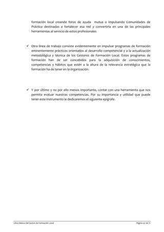 Libro blanco del Gestor de Formación Local Página 47 de 71
formación local creando foros de ayuda mutua o impulsando Comunidades de
Práctica destinadas a fortalecer esa red y convertirla en una de las principales
herramientas al servicio de estos profesionales
 Otra línea de trabajo consiste evidentemente en impulsar programas de formación
eminentemente prácticos orientados al desarrollo competencial y a la actualización
metodológica y técnica de los Gestores de Formación Local. Estos programas de
formación han de ser concebidos para la adquisición de conocimientos,
competencias y hábitos que estén a la altura de la relevancia estratégica que la
formación ha de tener en la organización.
 Y por último y no por ello menos importante, contar con una herramienta que nos
permita evaluar nuestras competencias. Por su importancia y utilidad que puede
tener este instrumento le dedicaremos el siguiente epígrafe.
 