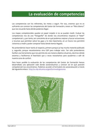 Página 48 de 71 Libro blanco del Gestor de Formación Local
La evaluación de competencias
Las competencias son los referentes, las metas a seguir. Por eso, creemos que no es
suficiente con conocer las competencias del Gestor de Formación y tener un “libro blanco”
que nos recuerde hasta dónde podemos llegar.
Los mapas competenciales quedan en papel mojado si no se pueden medir. Evaluar las
competencias nos da una “fotografía” de donde nos encontramos respecto al “ideal”
competencial y, por tanto, ser consciente de en qué podemos mejorar y buscar actuaciones
y recursos que permitan salvar los gaps y lo más importante, en un futuro nos permitirá
volvernos a medir y poder comparar hasta dónde hemos llegado.
No pretendemos hacer teoría al respecto, primero porque ya hay mucho material publicado
y, segundo, porque necesitaríamos otra COP para trabajar esto. Tan sólo pretendemos
facilitar una herramienta que nos permita de una manera objetiva situarnos, decirnos dónde
estamos y facilitarnos el feed-back que a veces necesitamos para ayudarnos a salir de
nuestra zona de confort.
Para hacer posible la evaluación de las competencias del Gestor de Formación hemos
desarrollado una aplicación web donde autoevaluarnos y conocer así en qué posición
competencial nos encontramos. Podemos acceder al formulario de autoevaluación a través
del siguiente enlace: http://ov.dip-alicante.es/gestformweb/gestores
 