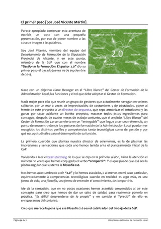 Página 50 de 71 Libro blanco del Gestor de Formación Local
El primer paso [por José Vicente Martín]
Parece apropiado comenzar esta aventura de
escribir un post con una pequeña
presentación, por eso de poner nombre a las
cosas e imagen a las palabras.
Soy José Vicente, miembro del equipo del
Departamento de Formación de la Diputación
Provincial de Alicante, y en este punto,
miembro de la CoP que con el nombre
“Gestionar la Formación: El gestor 2.0” dio su
primer paso el pasado jueves 19 de septiembre
de 2013.
Nace con un objetivo claro: Recoger en el “Libro blanco” del Gestor de Formación de la
Administración Local, las funciones y el rol que debe adoptar el Gestor de Formación.
Nada mejor para ello que reunir un grupo de gestores que actualmente navegan en veleros
solitarios por un mar a veces de improvisación, de costumbres y de obstáculos, poner al
frente de este proyecto a un director de orquesta, que sepa armonizar el entusiasmo y las
ganas por sacar adelante un bonito proyecto, macerar todos estos ingredientes para
conseguir, después de cuatro meses de trabajo conjunto, que el ansiado “Libro Blanco” del
Gestor de Formación 2.0 se convierta en un “entregable” que llegue a ser una referencia, un
punto de encuentro donde los gestores de formación de la Administración Local puedan ver
recogidos los distintos perfiles y competencias tanto tecnológicas como de gestión y por
qué no, aptitudinales para el desempeño de su función.
La primera cuestión que plantea nuestra director de ceremonias, es la de plasmar las
impresiones y sensaciones que cada uno hemos tenido ante el planteamiento inicial de la
CoP.
Volviendo a leer el brainstorming de lo que se dijo en la primera sesión, llama la atención el
número de veces que hemos conjugado el verbo “compartir”. Y es que puede que esa sea la
piedra angular que sustenta la filosofía 2.0.
Nos hemos acostumbrado a oír “2.0” y lo hemos asociado, o al menos en mi caso particular,
equivocadamente a competencias tecnológicas cuando en realidad es algo más, es una
forma de vida, una filosofía, una forma de entender el conocimiento, de compartirlo.
Me da la sensación, que en no pocas ocasiones hemos asentido convencidos al oír este
concepto paro creo que hemos de dar un salto de calidad para realmente ponerlo en
práctica. “Es difícil desprenderse de lo propio” y en cambio el “precio” de ello es
enriquecernos del conjunto.
Creo que merece la pena que esa filosofía 2.0 sea el catalizador del trabajo de la CoP.
 