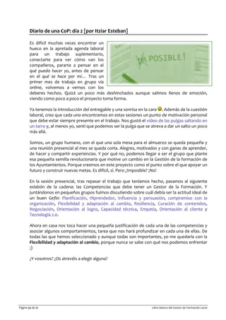 Página 52 de 71 Libro blanco del Gestor de Formación Local
Diario de una CoP: día 2 [por Itziar Esteban]
Es difícil muchas veces encontrar un
hueco en la apretada agenda laboral
para un trabajo suplementario,
conectarte para ver cómo van los
compañeros, pararte a pensar en el
qué puedo hacer yo, antes de pensar
en el qué se hace por mí… Tras un
primer mes de trabajo en grupo vía
online, volvemos a vernos con los
deberes hechos. Quizá un poco más deshinchados aunque salimos llenos de emoción,
viendo como poco a poco el proyecto toma forma.
Ya tenemos la introducción del entregable y una sonrisa en la cara . Además de la cuestión
laboral, creo que cada uno encontramos en estas sesiones un punto de motivación personal
que debe estar siempre presente en el trabajo. Nos gustó el video de las pulgas saltando en
un tarro y, al menos yo, sentí que podemos ser la pulga que se atreva a dar un salto un poco
más allá.
Somos, un grupo humano, con el que una sola mesa para el almuerzo se queda pequeña y
una reunión presencial al mes se queda corta. Alegres, motivados y con ganas de aprender,
de hacer y compartir experiencias. Y por qué no, podemos llegar a ser el grupo que plante
esa pequeña semilla revolucionaria que motive un cambio en la Gestión de la formación de
los Ayuntamientos. Porque creemos en este proyecto como el punto sobre el que apoyar un
futuro y construir nuevas metas. Es difícil, sí. Pero ¿Imposible? ¡No!
En la sesión presencial, tras repasar el trabajo que teníamos hecho, pasamos al siguiente
eslabón de la cadena: las Competencias que debe tener un Gestor de la Formación. Y
juntándonos en pequeños grupos fuimos discutiendo sobre cuál debía ser la actitud ideal de
un buen Geflo: Planificación, INprendedor, Influencia y persuasión, compromiso con la
organización, Flexibilidad y adaptación al cambio, Resiliencia, Curación de contenidos,
Negociación, Orientación al logro, Capacidad técnica, Empatía, Orientación al cliente y
Tecnología 2.0.
Ahora en casa nos toca hacer una pequeña justificación de cada una de las competencias y
asociar algunos comportamientos, tarea que nos hará profundizar en cada una de ellas. De
todas las que hemos seleccionado y aunque todas son importantes, yo me quedaría con la
Flexibilidad y adaptación al cambio, porque nunca se sabe con qué nos podemos enfrentar
;)
¿Y vosotros? ¿Os atrevéis a elegir alguna?
 