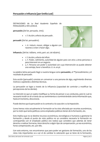 Libro blanco del Gestor de Formación Local Página 53 de 71
Persuasión e influencia [por Emilia Leal]
DEFINICIONES de La Real Academia Española de
PERSUASIÓN e INFLUENCIA
persuasión.(Del lat. persuasĭo, -ōnis).
• 1. f. Acción y efecto de persuadir.
persuadir.(Del lat. persuadēre).
• 1. tr. Inducir, mover, obligar a alguien con
razones a creer o hacer algo.
influencia. (Del lat. inflŭens, -entis, part. act. de influĕre).
• 1. f. Acción y efecto de influir.
• 2. f. Poder, valimiento, autoridad de alguien para con otra u otras personas o
para intervenir en un negocio.
• 3. f. Persona con poder o autoridad con cuya intervención se puede obtener
una ventaja, favor o beneficio. U. m. en pl.
La palabra latina persuasĭo llegó a nuestra lengua como persuasión, el **procedimiento y el
resultado de persuadir.
Esta acción (persuadir) consiste en convencer a una persona de algo, esgrimiendo diversos
motivos o apelando a distintas técnicas.
La persuasión se logra a través de la influencia (capacidad de controlar y modificar las
percepciones de los demás).
La intención es que un sujeto modifique su forma de pensar o sus conductas, para lo cual es
necesario incidir en él a través de sus sentimientos o suministrándole cierta información que,
hasta el momento, desconocía.
Puede decirse que la persuasión es lo contrario a la coacción o a la imposición.
Como hemos visto actualmente la Formación se ha visto afectada por recortes económicos,
por la visión que tanto políticos como empleados públicos tienen de la formación, etc.
Esto implica que no se destine recursos económicos, tecnológicos e humanos a gestionar la
formación y desde el punto de visto político no se considere necesaria la formación en
contrapartida con el empleado público (no todos) que considera que además de tener
derecho a realizar formarse, tiene derecho a algún tipo de compensación, ya sea económica,
horas compensación, etc. por ello.
Con este entorno, nos encontramos que para poder ser gestores de formación, uno de los
retos más importantes va a ser el de cambiar la valoración que se tiene de la formación,
 