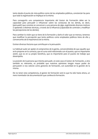Página 54 de 71 Libro blanco del Gestor de Formación Local
tanto desde el punto de vista político como de los empleados públicos, concienciar las para
que toda la organización se implique en la misma.
Para conseguirlo una competencia importante del Gestor de Formación debe ser la
capacidad para persuadir e influenciar sobre las conductas de los demás, es decir,
(persuadir) que consiste en convencer a una persona de algo, esgrimiendo diversos motivos
o apelando a distintas técnicas, a través de la influencia (capacidad de controlar y modificar
las percepciones de los demás).
Para cambiar la visión que se tiene de la formación y darle el valor que se merece, tenemos
que modificar la percepción que tanto políticos como empleados públicos tiene de ella y
convencerles de la importancia de la misma.
Existen diversos factores que contribuyen a la persuasión.
Lo habitual suele ser apelar al compromiso de la gente, convenciéndola de que aquello que
se le propone en lo correcto, que el curso está relacionado con el puesto, que es importante
asistir, que es en su propio beneficio, que es importante para el puesto de trabajo que
desempeña.
La posición de la persona que intenta persuadir, en este caso el Gestor de Formación, a otra
también es relevante, es probable que nuestras opiniones tengan mayor poder de
persuasión si nos valoran como gestores de formación, con autoridad en la gestión de la
misma.
De no tener esta competencia, el gestor de formación será lo que ha sido hasta ahora, un
mero tramitador de documentación que conlleva la formación.
 