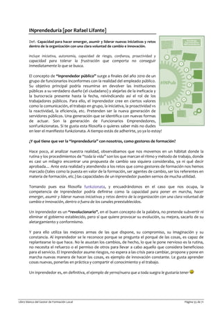 Libro blanco del Gestor de Formación Local Página 55 de 71
INprendeduría [por Rafael Lifante]
Def.- Capacidad para hacer emerger, asumir y liderar nuevas iniciativas y retos
dentro de la organización con una clara voluntad de cambio e innovación.
Incluye iniciativa, autonomía, capacidad de riesgo, confianza, proactividad y
capacidad para tolerar la frustración que comporta no conseguir
inmediatamente lo que se busca.
El concepto de “inprendedor público” surge a finales del año 2010 de un
grupo de funcionarios inconformes con la realidad del empleado público.
Su objetivo principal podría resumirse en devolver las instituciones
públicas a su verdadero dueño (el ciudadano) y alejarlas de la ineficacia y
la burocracia presente hasta la fecha, reivindicando así el rol de los
trabajadores públicos. Para ello, el inprendedor cree en ciertos valores
como la comunicación, el trabajo en grupo, la iniciativa, la proactividad vs
la reactividad, la eficiencia, etc. Pretenden ser la nueva generación de
servidores públicos. Una generación que se identifica con nuevas formas
de actuar. Son la generación de Funcionarios Emprendedores,
sonFunkzionatas. Si te gusta esta filosofía o quieres saber más no dudes
en leer el manifiesto funkzionata. A tiempo estás de adherirte, yo ya lo estoy!
¿Y qué tiene que ver la “inprendeduría” con nosotros, como gestores de formación?
Hace poco, al analizar nuestra realidad, observábamos que nos movemos en un hábitat donde la
rutina y los procedimientos de “toda la vida” son los que marcan el ritmo y método de trabajo, donde
es casi un milagro encontrar una propuesta de cambio sea siquiera consideraba, ya ni qué decir
aprobada… Ante esta realidad y atendiendo a los retos que como gestores de formación nos hemos
marcado (tales como la puesta en valor de la formación, ser agentes de cambio, ser los referentes en
materia de formación, etc.) las capacidades de un inprendedor pueden sernos de mucha utilidad.
Tomando pues esa filosofía funkzionata, y encuadrándonos en el caso que nos ocupa, la
competencia de Inprendedor podría definirse como la capacidad para poner en marcha, hacer
emerger, asumir y liderar nuevas iniciativas y retos dentro de la organización con una clara voluntad de
cambio e innovación, dentro o fuera de los canales preestablecidos.
Un inprendedor es un “revolucionario”, en el buen concepto de la palabra, no pretende subvertir ni
eliminar el gobierno establecido, pero sí que quiere provocar su evolución, su mejora, sacarlo de su
aletargamiento y conformismo.
Y para ello utiliza las mejores armas de las que dispone, su compromiso, su imaginación y su
constancia. Al inprendedor se le reconoce porque se pregunta el porqué de las cosas, es capaz de
replantearse lo que hace. No le asustan los cambios, de hecho, lo que le pone nervioso es la rutina,
no necesita el refuerzo o el permiso de otros para llevar a cabo aquello que considera beneficioso
para el servicio. El Inprendedor asume riesgos, no espera a las crisis para cambiar, propone y pone en
marcha nuevas manera de hacer las cosas, es ejemplo de innovación constante. Le gusta aprender
cosas nuevas, ponerlas en práctica y compartir el conocimiento y el trabajo.
Un inprendedor es, en definitiva, el ejemplo de yerno/nuera que a toda suegra le gustaría tener
 