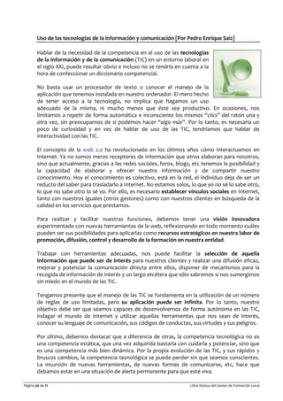 Página 56 de 71 Libro blanco del Gestor de Formación Local
Uso de las tecnologías de la información y comunicación [Por Pedro Enrique Saiz]
Hablar de la necesidad de la competencia en el uso de las tecnologías
de la información y de la comunicación (TIC) en un entorno laboral en
el siglo XXI, puede resultar obvio e incluso no se tendría en cuenta a la
hora de confeccionar un diccionario competencial.
No basta usar un procesador de texto o conocer el manejo de la
aplicación que tenemos instalada en nuestro ordenador. El mero hecho
de tener acceso a la tecnología, no implica que hagamos un uso
adecuado de la misma, ni mucho menos que éste sea productivo. En ocasiones, nos
limitamos a repetir de forma automática e inconsciente los mismos “clics” del ratón una y
otra vez, sin preocuparnos de si podemos hacer “algo más”. Por lo tanto, es necesaria un
poco de curiosidad y en vez de hablar de uso de las TIC, tendríamos que hablar de
interactividad con las TIC.
El concepto de la web 2.0 ha revolucionado en los últimos años cómo interactuamos en
Internet. Ya no somos meros receptores de información que otros elaboran para nosotros,
sino que actualmente, gracias a las redes sociales, foros, blogs, etc tenemos la posibilidad y
la capacidad de elaborar y ofrecer nuestra información y de compartir nuestro
conocimiento. Hoy el conocimiento es colectivo, está en la red, el individuo deja de ser un
reducto del saber para trasladarlo a Internet. No estamos solos, lo que yo no sé lo sabe otro,
lo que no sabe otro lo sé yo. Por ello, es necesario establecer vínculos sociales en Internet,
tanto con nuestros iguales (otros gestores) como con nuestros clientes en búsqueda de la
calidad en los servicios que prestamos.
Para realizar y facilitar nuestras funciones, debemos tener una visión innovadora
experimentado con nuevas herramientas de la web, reflexionando en todo momento cuáles
pueden ser sus posibilidades para aplicarlas como recursos estratégicos en nuestra labor de
promoción, difusión, control y desarrollo de la formación en nuestra entidad.
Trabajar con herramientas adecuadas, nos puede facilitar la selección de aquella
información que puede ser de interés para nuestros clientes y realizar una difusión eficaz,
mejorar y potenciar la comunicación directa entre ellos, disponer de mecanismos para la
recogida de información de interés y un largo etcétera que sólo sabremos si nos sumergimos
sin miedo en el mundo de las TIC.
Tengamos presente que el manejo de las TIC se fundamenta en la utilización de un número
de reglas de uso limitadas, pero su aplicación puede ser infinita. Por lo tanto, nuestro
objetivo debe ser que seamos capaces de desenvolvernos de forma autónoma en las TIC,
indagar el mundo de Internet y utilizar aquellas herramientas que nos sean de interés,
conocer su lenguaje de comunicación, sus códigos de conductas, sus virtudes y sus peligros.
Por último, debemos destacar que a diferencia de otras, la competencia tecnológica no es
una competencia estática, que una vez adquirida bastaría con cuidarla y potenciar, sino que
es una competencia más bien dinámica. Por la propia evolución de las TIC, y sus rápidos y
bruscos cambios, la competencia tecnológica se puede perder sin que seamos conscientes.
La incursión de nuevas herramientas, de nuevas formas de comunicarse, etc, hace que
debamos estar en una situación de alerta permanente para que esté viva.
 