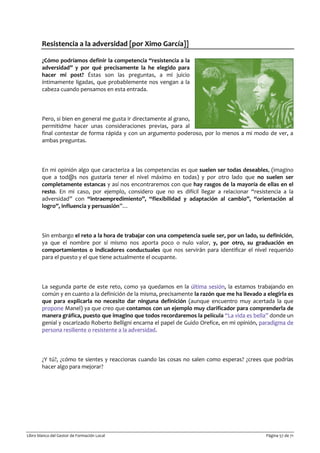 Libro blanco del Gestor de Formación Local Página 57 de 71
Resistencia a la adversidad [por Ximo García]]
¿Cómo podríamos definir la competencia “resistencia a la
adversidad” y por qué precisamente la he elegido para
hacer mi post? Éstas son las preguntas, a mi juicio
íntimamente ligadas, que probablemente nos vengan a la
cabeza cuando pensamos en esta entrada.
Pero, si bien en general me gusta ir directamente al grano,
permitidme hacer unas consideraciones previas, para al
final contestar de forma rápida y con un argumento poderoso, por lo menos a mi modo de ver, a
ambas preguntas.
En mi opinión algo que caracteriza a las competencias es que suelen ser todas deseables, (imagino
que a tod@s nos gustaría tener el nivel máximo en todas) y por otro lado que no suelen ser
completamente estancas y así nos encontraremos con que hay rasgos de la mayoría de ellas en el
resto. En mi caso, por ejemplo, considero que no es difícil llegar a relacionar “resistencia a la
adversidad” con “intraempredimiento”, “flexibilidad y adaptación al cambio”, “orientación al
logro”, influencia y persuasión”…
Sin embargo el reto a la hora de trabajar con una competencia suele ser, por un lado, su definición,
ya que el nombre por sí mismo nos aporta poco o nulo valor, y, por otro, su graduación en
comportamientos o indicadores conductuales que nos servirán para identificar el nivel requerido
para el puesto y el que tiene actualmente el ocupante.
La segunda parte de este reto, como ya quedamos en la última sesión, la estamos trabajando en
común y en cuanto a la definición de la misma, precisamente la razón que me ha llevado a elegirla es
que para explicarla no necesito dar ninguna definición (aunque encuentro muy acertada la que
propone Manel) ya que creo que contamos con un ejemplo muy clarificador para comprenderla de
manera gráfica, puesto que imagino que todos recordaremos la película “La vida es bella” donde un
genial y oscarizado Roberto Belligni encarna el papel de Guido Orefice, en mi opinión, paradigma de
persona resiliente o resistente a la adversidad.
¿Y tú?, ¿cómo te sientes y reaccionas cuando las cosas no salen como esperas? ¿crees que podrías
hacer algo para mejorar?
 