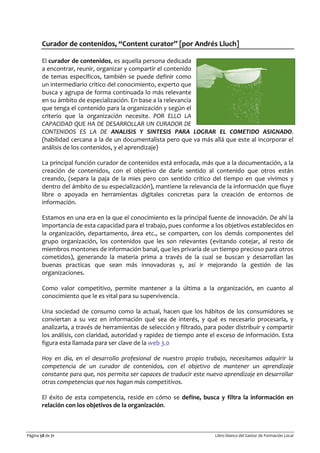 Página 58 de 71 Libro blanco del Gestor de Formación Local
Curador de contenidos, “Content curator” [por Andrés Lluch]
El curador de contenidos, es aquella persona dedicada
a encontrar, reunir, organizar y compartir el contenido
de temas específicos, también se puede definir como
un intermediario crítico del conocimiento, experto que
busca y agrupa de forma continuada lo más relevante
en su ámbito de especialización. En base a la relevancia
que tenga el contenido para la organización y según el
criterio que la organización necesite. POR ELLO LA
CAPACIDAD QUE HA DE DESARROLLAR UN CURADOR DE
CONTENIDOS ES LA DE ANALISIS Y SINTESIS PARA LOGRAR EL COMETIDO ASIGNADO.
(habilidad cercana a la de un documentalista pero que va más allá que este al incorporar el
análisis de los contenidos, y el aprendizaje)
La principal función curador de contenidos está enfocada, más que a la documentación, a la
creación de contenidos, con el objetivo de darle sentido al contenido que otros están
creando, (separa la paja de la mies pero con sentido crítico del tiempo en que vivimos y
dentro del ámbito de su especialización), mantiene la relevancia de la información que fluye
libre o apoyada en herramientas digitales concretas para la creación de entornos de
información.
Estamos en una era en la que el conocimiento es la principal fuente de innovación. De ahí la
importancia de esta capacidad para el trabajo, pues conforme a los objetivos establecidos en
la organización, departamento, área etc., se comparten, con los demás componentes del
grupo organización, los contenidos que les son relevantes (evitando cotejar, al resto de
miembros montones de información banal, que les privaría de un tiempo precioso para otros
cometidos), generando la materia prima a través de la cual se buscan y desarrollan las
buenas practicas que sean más innovadoras y, así ir mejorando la gestión de las
organizaciones.
Como valor competitivo, permite mantener a la última a la organización, en cuanto al
conocimiento que le es vital para su supervivencia.
Una sociedad de consumo como la actual, hacen que los hábitos de los consumidores se
conviertan a su vez en información qué sea de interés, y qué es necesario procesarla, y
analizarla, a través de herramientas de selección y filtrado, para poder distribuir y compartir
los análisis, con claridad, autoridad y rapidez de tiempo ante el exceso de información. Esta
figura esta llamada para ser clave de la web 3.0
Hoy en día, en el desarrollo profesional de nuestro propio trabajo, necesitamos adquirir la
competencia de un curador de contenidos, con el objetivo de mantener un aprendizaje
constante para que, nos permita ser capaces de traducir este nuevo aprendizaje en desarrollar
otras competencias que nos hagan más competitivos.
El éxito de esta competencia, reside en cómo se define, busca y filtra la información en
relación con los objetivos de la organización.
 