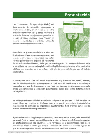 Libro blanco del Gestor de Formación Local Página 5 de 71
Presentación
Las comunidades de aprendizaje (CoPs) del
departamento de formación comenzaron a
implantarse en 2011, en el marco de nuestro
proyecto “Formación 2.0” y dando respuesta a
una de las líneas de trabajo que se apuntaban en
el plan director, enunciada como “poner en
marcha comunidades de práctica, utilizando
herramientas colaborativas web 2.0”.
Hasta la fecha, y en estos más de dos años, han
finalizado nueve y en unos meses esperamos que
arranquen otras seis. Los resultados no pueden
ser más positivos desde el punto de vista tanto
del aprendizaje obtenido como de los productos entregados. Con ello se está demostrando
la versatilidad de esta metodología formativa, dirigida fundamentalmente a los empleados
públicos más expertos cuyo aprendizaje está directamente relacionado con el trabajo
colaborativo.
Por otra parte, estas CoPs también están teniendo un importante reconocimiento externo;
tres de ellas han obtenido sendos premios a nivel nacional, valorándose la metodología
innovadora con que las impulsamos y que hace que estemos construyendo un modelo
propio y diferenciado de la concepción que al respecto tienen otros centro de formación del
sector público.
Sin embargo, esta comunidad de aprendizaje configurada por gestores 2.0 de formación, ha
tenido (tiene) para nosotros un significado especial por cuanto ha concitado el trabajo de los
responsables de formación de importantes ayuntamientos de la provincia junto con los
propios profesionales del departamento.
Aparte del resultado tangible que ahora mismo tenéis en vuestras manos, esta comunidad
ha servido (está sirviendo) para solidificar más, si cabe, los lazos, la red, de relaciones entre
los profesionales que nos ocupamos de la formación en la administración local de la
provincia de Alicante, por lo que, aunque formalmente ha terminado, estamos seguros de
que en un futuro próximo verán la luz nuevos productos realizados por ésta.
 