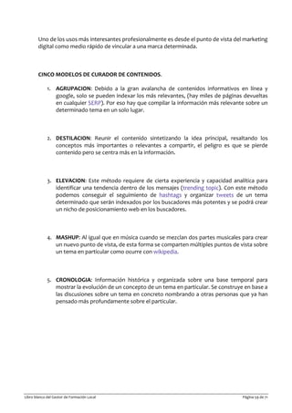 Libro blanco del Gestor de Formación Local Página 59 de 71
Uno de los usos más interesantes profesionalmente es desde el punto de vista del marketing
digital como medio rápido de vincular a una marca determinada.
CINCO MODELOS DE CURADOR DE CONTENIDOS.
1. AGRUPACION: Debido a la gran avalancha de contenidos informativos en línea y
google, solo se pueden indexar los más relevantes, (hay miles de páginas devueltas
en cualquier SERP). Por eso hay que compilar la información más relevante sobre un
determinado tema en un solo lugar.
2. DESTILACION: Reunir el contenido sintetizando la idea principal, resaltando los
conceptos más importantes o relevantes a compartir, el peligro es que se pierde
contenido pero se centra más en la información.
3. ELEVACION: Este método requiere de cierta experiencia y capacidad analítica para
identificar una tendencia dentro de los mensajes (trending topic). Con este método
podemos conseguir el seguimiento de hashtags y organizar tweets de un tema
determinado que serán indexados por los buscadores más potentes y se podrá crear
un nicho de posicionamiento web en los buscadores.
4. MASHUP: Al igual que en música cuando se mezclan dos partes musicales para crear
un nuevo punto de vista, de esta forma se comparten múltiples puntos de vista sobre
un tema en particular como ocurre con wikipedia.
5. CRONOLOGIA: Información histórica y organizada sobre una base temporal para
mostrar la evolución de un concepto de un tema en particular. Se construye en base a
las discusiones sobre un tema en concreto nombrando a otras personas que ya han
pensado más profundamente sobre el particular.
 